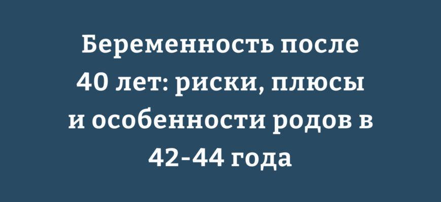 Беременность после 40 лет риски, плюсы и особенности родов в 42-44 года