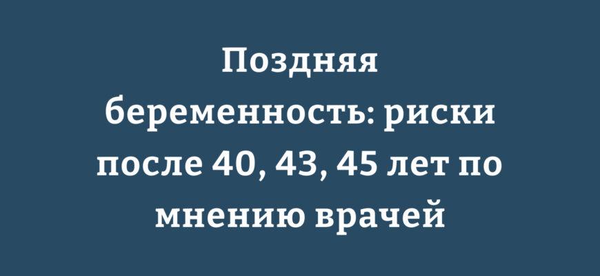 Поздняя беременность риски после 40, 43, 45 лет по мнению врачей